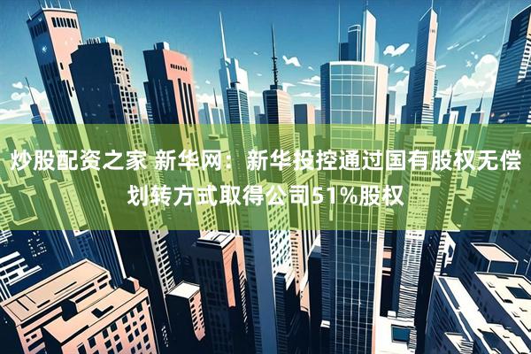 炒股配资之家 新华网：新华投控通过国有股权无偿划转方式取得公司51%股权