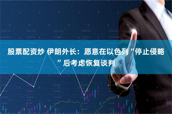 股票配资炒 伊朗外长：愿意在以色列“停止侵略”后考虑恢复谈判