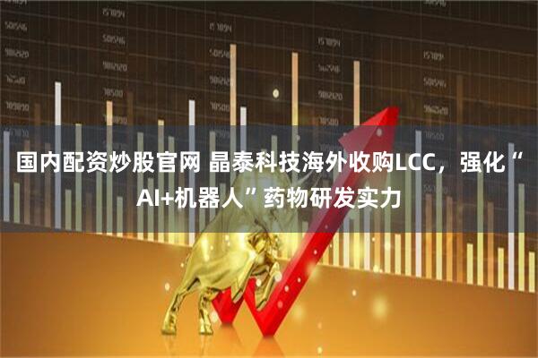 国内配资炒股官网 晶泰科技海外收购LCC，强化“AI+机器人”药物研发实力