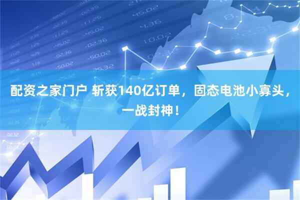 配资之家门户 斩获140亿订单，固态电池小寡头，一战封神！