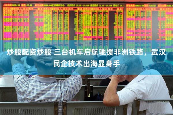 炒股配资炒股 三台机车启航驰援非洲铁路，武汉民企技术出海显身手