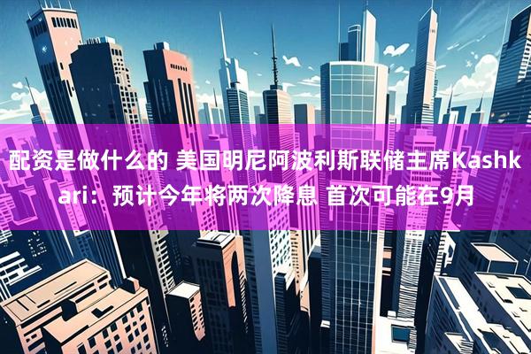 配资是做什么的 美国明尼阿波利斯联储主席Kashkari：预计今年将两次降息 首次可能在9月