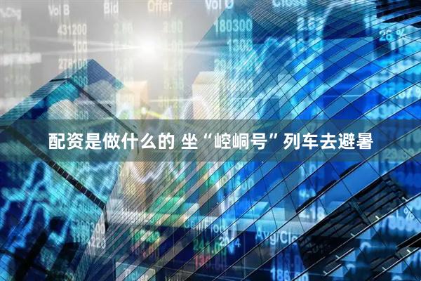 配资是做什么的 坐“崆峒号”列车去避暑