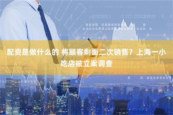 配资是做什么的 将顾客剩面二次销售？上海一小吃店被立案调查