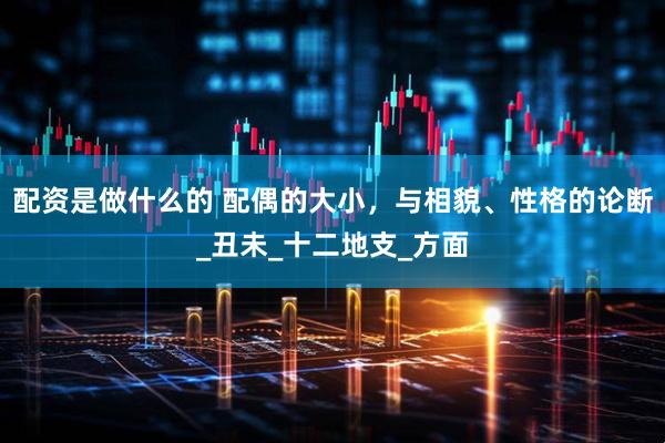 配资是做什么的 配偶的大小，与相貌、性格的论断_丑未_十二地支_方面