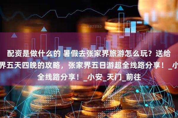 配资是做什么的 暑假去张家界旅游怎么玩？送给大家一份张家界五天四晚的攻略，张家界五日游超全线路分享！_小安_天门_前往