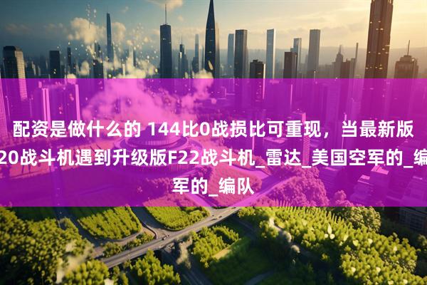 配资是做什么的 144比0战损比可重现，当最新版歼20战斗机遇到升级版F22战斗机_雷达_美国空军的_编队