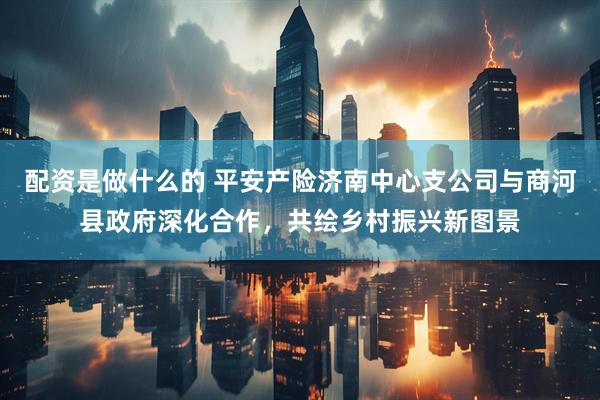 配资是做什么的 平安产险济南中心支公司与商河县政府深化合作，共绘乡村振兴新图景
