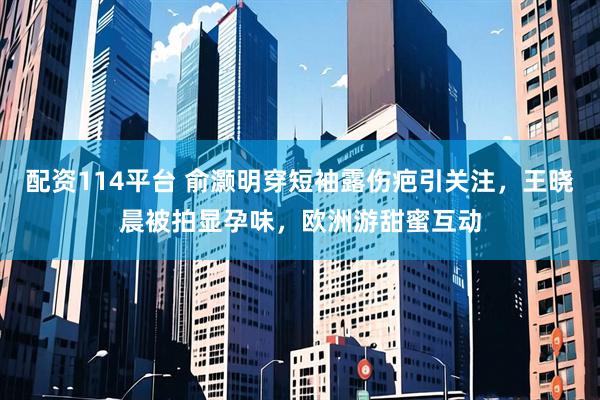配资114平台 俞灏明穿短袖露伤疤引关注，王晓晨被拍显孕味，欧洲游甜蜜互动