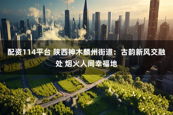 配资114平台 陕西神木麟州街道：古韵新风交融处 烟火人间幸福地