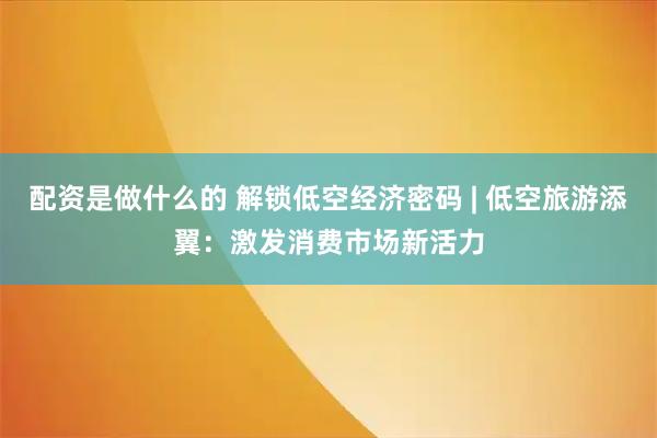 配资是做什么的 解锁低空经济密码 | 低空旅游添翼：激发消费市场新活力
