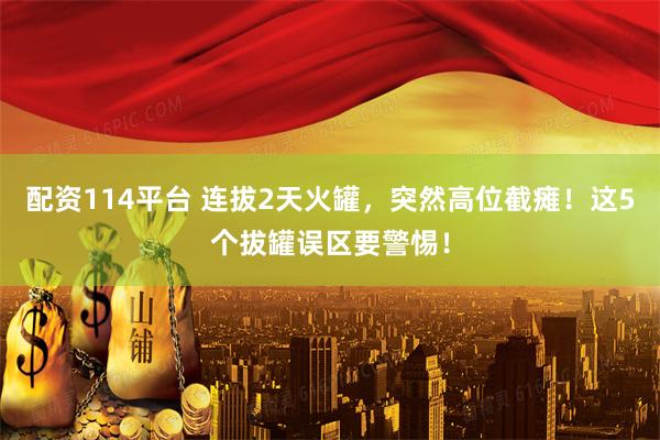 配资114平台 连拔2天火罐，突然高位截瘫！这5个拔罐误区要警惕！