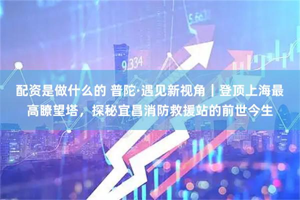 配资是做什么的 普陀·遇见新视角｜登顶上海最高瞭望塔，探秘宜昌消防救援站的前世今生