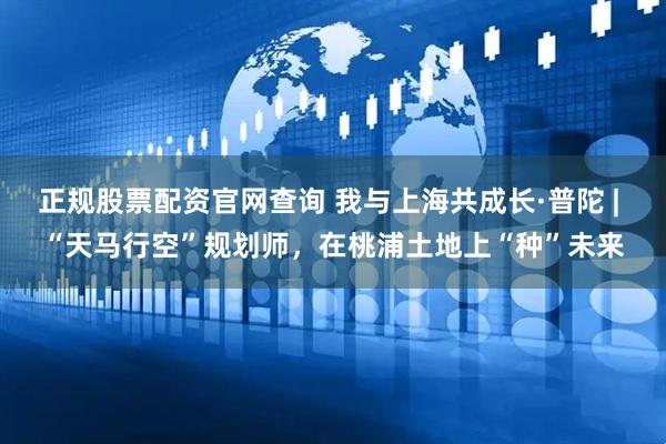 正规股票配资官网查询 我与上海共成长·普陀 | “天马行空”规划师，在桃浦土地上“种”未来