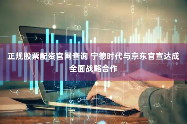 正规股票配资官网查询 宁德时代与京东官宣达成全面战略合作