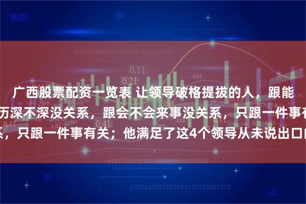 广西股票配资一览表 让领导破格提拔的人，跟能力强不强没关系，跟资历深不深没关系，跟会不会来事没关系，只跟一件事有关；他满足了这4个领导从未说出口的心理机制