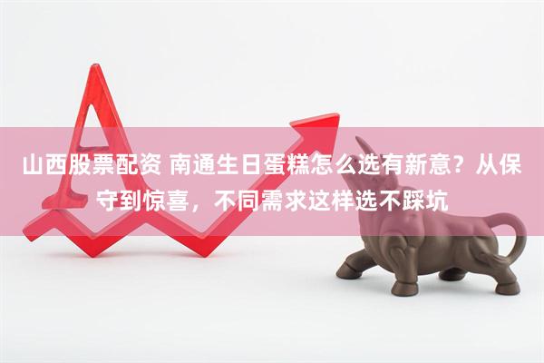 山西股票配资 南通生日蛋糕怎么选有新意？从保守到惊喜，不同需求这样选不踩坑
